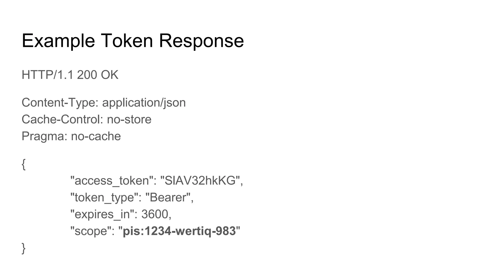 Example Token Response
HTTP/1.1 200 OK
Content-Type: application/json
Cache-Control: no-store
Pragma: no-cache
{
"access_token": "SlAV32hkKG",
"token_type": "Bearer",
"expires_in": 3600,
"scope": "pis:1234-wertiq-983"
}
 