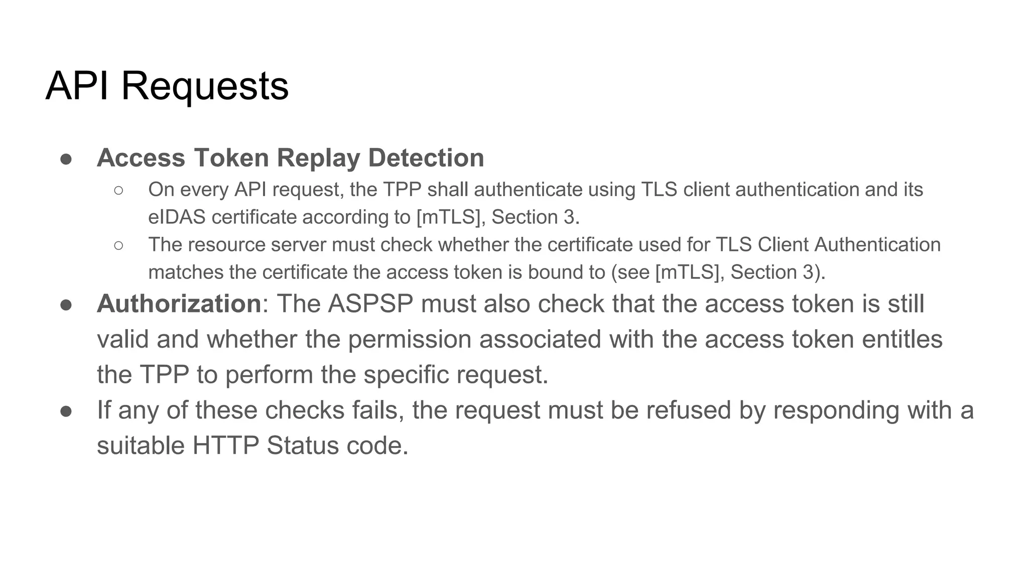 API Requests
● Access Token Replay Detection
○ On every API request, the TPP shall authenticate using TLS client authentication and its
eIDAS certificate according to [mTLS], Section 3.
○ The resource server must check whether the certificate used for TLS Client Authentication
matches the certificate the access token is bound to (see [mTLS], Section 3).
● Authorization: The ASPSP must also check that the access token is still
valid and whether the permission associated with the access token entitles
the TPP to perform the specific request.
● If any of these checks fails, the request must be refused by responding with a
suitable HTTP Status code.
 