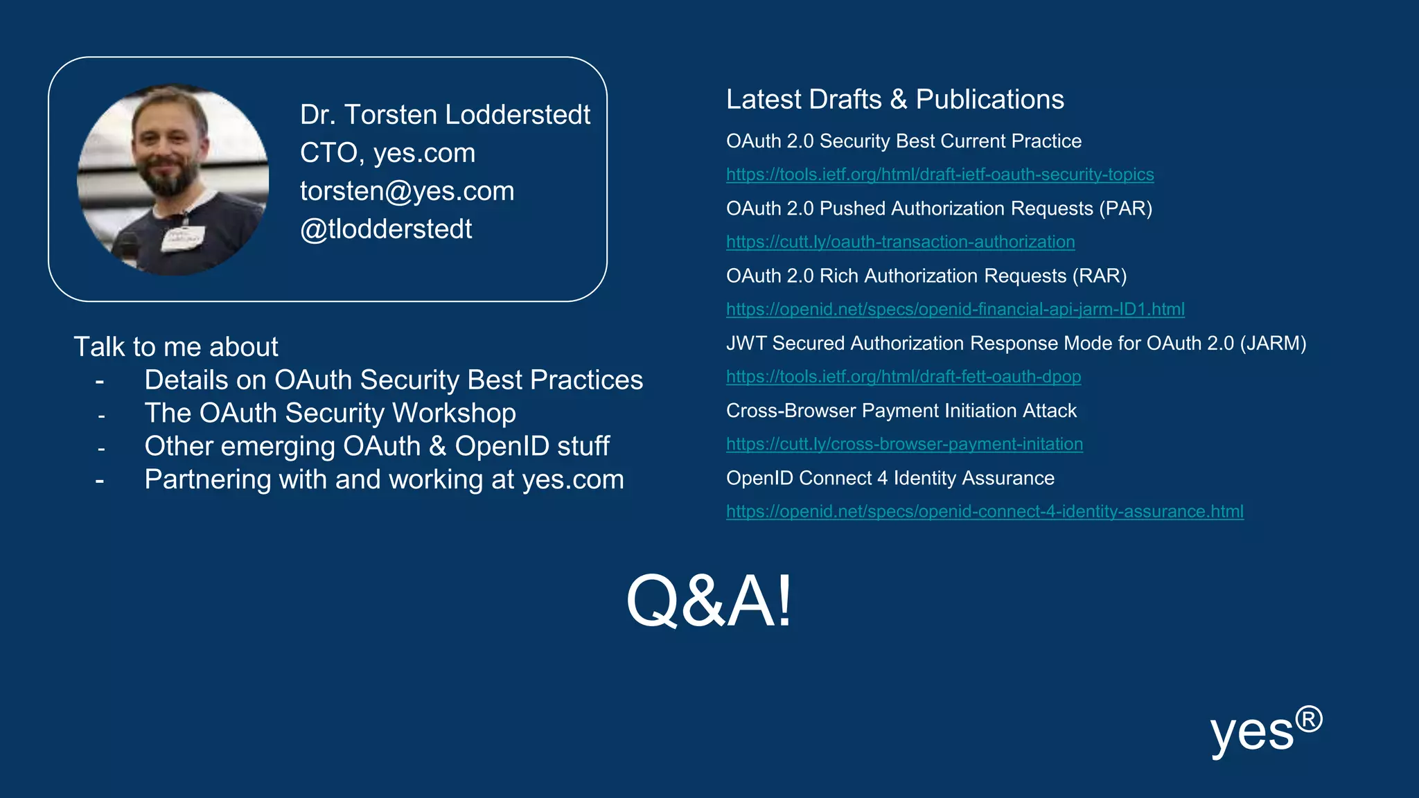 Q&A!
Latest Drafts & Publications
OAuth 2.0 Security Best Current Practice
https://tools.ietf.org/html/draft-ietf-oauth-security-topics
OAuth 2.0 Pushed Authorization Requests (PAR)
https://cutt.ly/oauth-transaction-authorization
OAuth 2.0 Rich Authorization Requests (RAR)
https://openid.net/specs/openid-financial-api-jarm-ID1.html
JWT Secured Authorization Response Mode for OAuth 2.0 (JARM)
https://tools.ietf.org/html/draft-fett-oauth-dpop
Cross-Browser Payment Initiation Attack
https://cutt.ly/cross-browser-payment-initation
OpenID Connect 4 Identity Assurance
https://openid.net/specs/openid-connect-4-identity-assurance.html
Dr. Torsten Lodderstedt
CTO, yes.com
torsten@yes.com
@tlodderstedt
yes®
Talk to me about
- Details on OAuth Security Best Practices
- The OAuth Security Workshop
- Other emerging OAuth & OpenID stuff
- Partnering with and working at yes.com
 