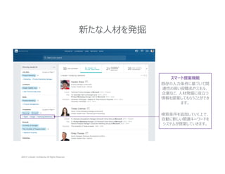 ©2015 LinkedIn Confidential All Rights Reserved
新たな人材を発掘
スマート提案機能
既存の⼊⼒条件に基づいて関
連性の高い役職名やスキル、
企業など、⼈材発掘に役⽴つ
情報を提案してもらうことができ
ます。
検索条件を追加していく上で、
自動に新しい関連キーワードを
システムが提案していきます。
 