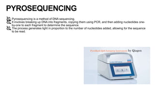PYROSEQUENCING
Pyrosequencing is a method of DNA sequencing.
It involves breaking up DNA into fragments, copying them using PCR, and then adding nucleotides one-
by-one to each fragment to determine the sequence.
The process generates light in proportion to the number of nucleotides added, allowing for the sequence
to be read.
10
PyroMark Q48 Autoprep Instrument by Qiagen
 