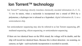 Ion Torrent™ technology
Ion Torrent™ technology directly translates chemically encoded information (A, C, G,
T) into In nature, when a nucleotide is incorporated into a strand of DNA by a
polymerase, a hydrogen ion is released as a byproduct. digital information (0, 1) on a
semiconductor chip.
Ion semiconductor sequencing may also be referred to as Ion Torrent sequencing, pH-
mediated sequencing, silicon sequencing, or semiconductor sequencing.
If there are two identical bases on the DNA strand, the voltage will be double, and the
chip will record two identical bases. Because this is direct detection—no scanning, no
cameras, no light—each nucleotide incorporation is recorded in seconds. 14
 