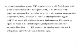 A microwell containing a template DNA strand to be sequenced is flooded with a single
species of deoxyribonucleotide triphosphate (dNTP). If the introduced dNTP
is complementary to the leading template nucleotide, it is incorporated into the growing
complementary strand. This causes the release of a hydrogen ion that triggers
an ISFET ion sensor, which indicates that a reaction has occurred. If homopolymer
repeats are present in the template sequence, multiple dNTP molecules will be
incorporated in a single cycle. This leads to a corresponding number of released
hydrogens and a proportionally higher electronic signal.
15
 