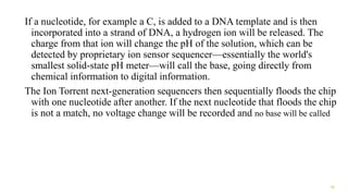 If a nucleotide, for example a C, is added to a DNA template and is then
incorporated into a strand of DNA, a hydrogen ion will be released. The
charge from that ion will change the pH of the solution, which can be
detected by proprietary ion sensor sequencer—essentially the world's
smallest solid-state pH meter—will call the base, going directly from
chemical information to digital information.
The Ion Torrent next-generation sequencers then sequentially floods the chip
with one nucleotide after another. If the next nucleotide that floods the chip
is not a match, no voltage change will be recorded and no base will be called
16
 