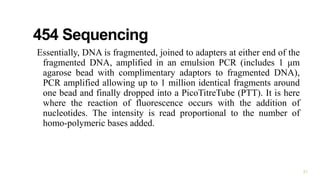 454 Sequencing
Essentially, DNA is fragmented, joined to adapters at either end of the
fragmented DNA, amplified in an emulsion PCR (includes 1 μm
agarose bead with complimentary adaptors to fragmented DNA),
PCR amplified allowing up to 1 million identical fragments around
one bead and finally dropped into a PicoTitreTube (PTT). It is here
where the reaction of fluorescence occurs with the addition of
nucleotides. The intensity is read proportional to the number of
homo-polymeric bases added.
21
 