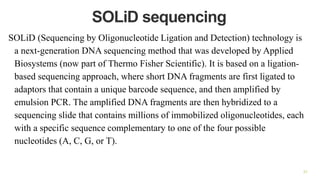 SOLiD sequencing
SOLiD (Sequencing by Oligonucleotide Ligation and Detection) technology is
a next-generation DNA sequencing method that was developed by Applied
Biosystems (now part of Thermo Fisher Scientific). It is based on a ligation-
based sequencing approach, where short DNA fragments are first ligated to
adaptors that contain a unique barcode sequence, and then amplified by
emulsion PCR. The amplified DNA fragments are then hybridized to a
sequencing slide that contains millions of immobilized oligonucleotides, each
with a specific sequence complementary to one of the four possible
nucleotides (A, C, G, or T).
31
 