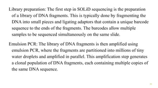 Library preparation: The first step in SOLiD sequencing is the preparation
of a library of DNA fragments. This is typically done by fragmenting the
DNA into small pieces and ligating adaptors that contain a unique barcode
sequence to the ends of the fragments. The barcodes allow multiple
samples to be sequenced simultaneously on the same slide.
Emulsion PCR: The library of DNA fragments is then amplified using
emulsion PCR, where the fragments are partitioned into millions of tiny
water droplets and amplified in parallel. This amplification step generates
a clonal population of DNA fragments, each containing multiple copies of
the same DNA sequence.
32
 