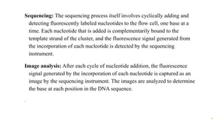 Sequencing: The sequencing process itself involves cyclically adding and
detecting fluorescently labeled nucleotides to the flow cell, one base at a
time. Each nucleotide that is added is complementarily bound to the
template strand of the cluster, and the fluorescence signal generated from
the incorporation of each nucleotide is detected by the sequencing
instrument.
Image analysis: After each cycle of nucleotide addition, the fluorescence
signal generated by the incorporation of each nucleotide is captured as an
image by the sequencing instrument. The images are analyzed to determine
the base at each position in the DNA sequence.
.
4
 
