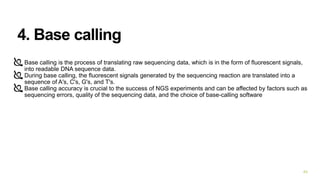 4. Base calling
Base calling is the process of translating raw sequencing data, which is in the form of fluorescent signals,
into readable DNA sequence data.
During base calling, the fluorescent signals generated by the sequencing reaction are translated into a
sequence of A's, C's, G's, and T's.
Base calling accuracy is crucial to the success of NGS experiments and can be affected by factors such as
sequencing errors, quality of the sequencing data, and the choice of base-calling software
40
 