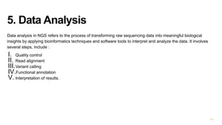 5. Data Analysis
Data analysis in NGS refers to the process of transforming raw sequencing data into meaningful biological
insights by applying bioinformatics techniques and software tools to interpret and analyze the data. It involves
several steps, include :
I. Quality control
II. Read alignment
III.Variant calling
IV.Functional annotation
V. Interpretation of results.
41
 