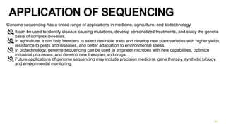 APPLICATION OF SEQUENCING
Genome sequencing has a broad range of applications in medicine, agriculture, and biotechnology.
It can be used to identify disease-causing mutations, develop personalized treatments, and study the genetic
basis of complex diseases.
In agriculture, it can help breeders to select desirable traits and develop new plant varieties with higher yields,
resistance to pests and diseases, and better adaptation to environmental stress.
In biotechnology, genome sequencing can be used to engineer microbes with new capabilities, optimize
industrial processes, and develop new therapies and drugs.
Future applications of genome sequencing may include precision medicine, gene therapy, synthetic biology,
and environmental monitoring.
42
 
