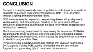 CONCLUSION
Sequence assembly methods use computational techniques to reconstruct
complete sequences from smaller fragments of DNA, RNA, or protein
through aligning and merging short reads.
NGS involves sample preparation, sequencing, base calling, alignment,
variant calling, and data analysis, resulting in the generation of large
amounts of sequencing data that can be used for a variety of applications
in biological research.
Illumina sequencing is a process of determining the sequence of DNA by
breaking it into small fragments, attaching adaptors, replicating clusters,
adding fluorescent nucleotides, and analyzing the sequence base-by-base
to identify changes in the DNA.
Pyrosequencing is a DNA sequencing method that involves fragmenting
DNA, copying it using PCR, adding nucleotides one-by-one to each
fragment, and generating light to determine the sequence. 43
 