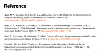 Reference
Quail, M. A., Swerdlow, H., & Turner, D. J. (2009, July). Improved Protocols for the Illumina Genome
Analyzer Sequencing System. Current Protocols in Human Genetics, 62(1).
https://doi.org/10.1002/0471142905.hg1802s62
Head, S. R., Komori, H. K., LaMere, S. A., Whisenant, T., Van Nieuwerburgh, F., Salomon, D. R., &
Ordoukhanian, P. (2014, February). Library construction for next-generation sequencing: Overviews and
challenges. BioTechniques, 56(2), 61–77. https://doi.org/10.2144/000114133
Syed, F., Grunenwald, H., & Caruccio, N. (2009, October). Optimized library preparation method for next-
generation sequencing. Nature Methods, 6(10), i–ii. https://doi.org/10.1038/nmeth.f.269
Fakruddin, Md, and Abhijit Chowdhury. “Pyrosequencing-An Alternative to Traditional Sanger
Sequencing.” American Journal of Biochemistry and Biotechnology, vol. 8, no. 1, 2012, pp. 14–20.,
doi:10.3844/ajbbsp.2012.14.20.
44
 