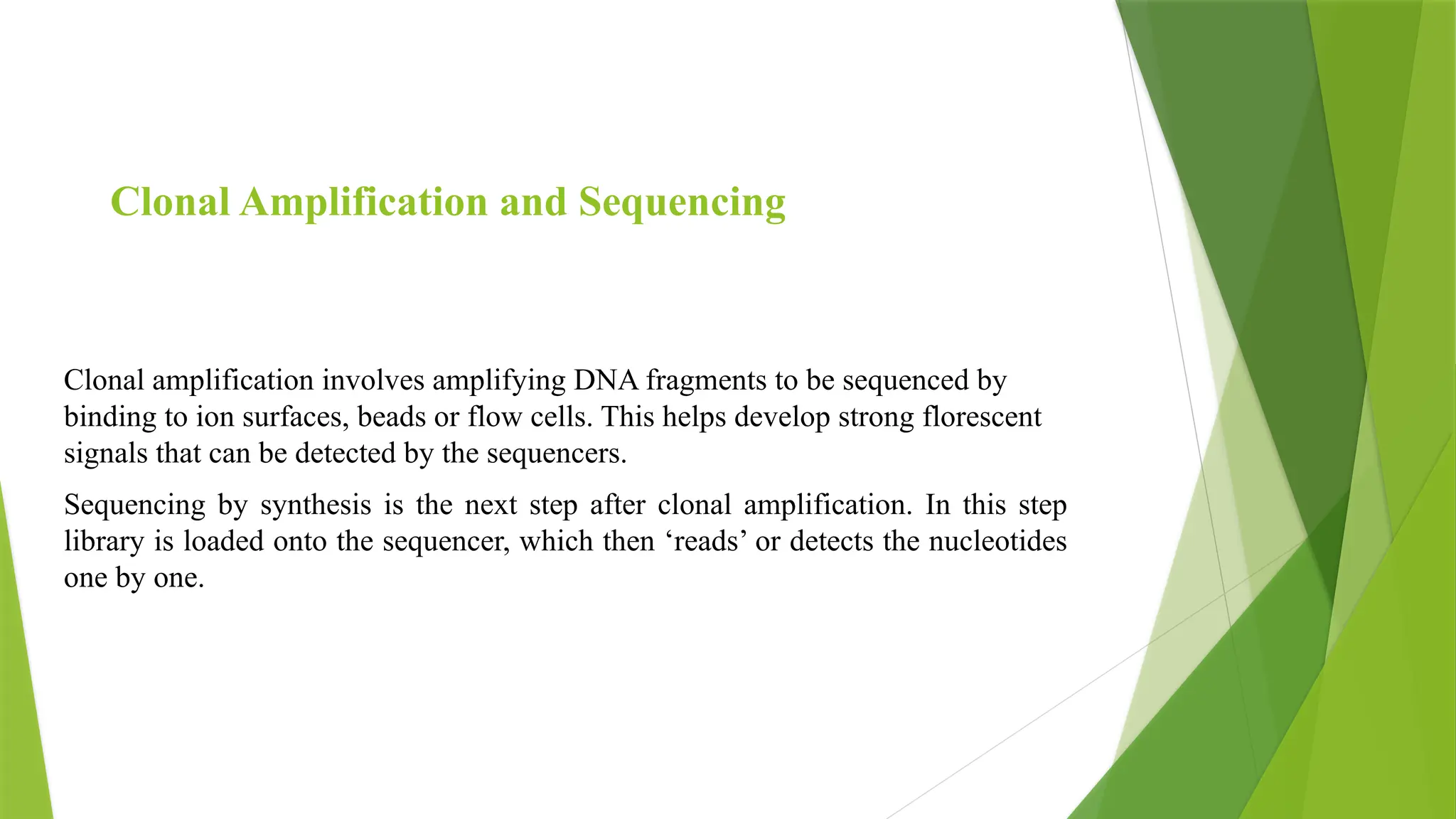 Clonal amplification involves amplifying DNA fragments to be sequenced by
binding to ion surfaces, beads or flow cells. This helps develop strong florescent
signals that can be detected by the sequencers.
Sequencing by synthesis is the next step after clonal amplification. In this step
library is loaded onto the sequencer, which then ‘reads’ or detects the nucleotides
one by one.
Clonal Amplification and Sequencing
 