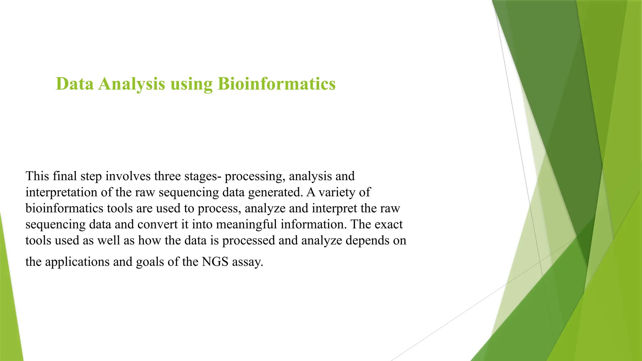 Data Analysis using Bioinformatics
This final step involves three stages- processing, analysis and
interpretation of the raw sequencing data generated. A variety of
bioinformatics tools are used to process, analyze and interpret the raw
sequencing data and convert it into meaningful information. The exact
tools used as well as how the data is processed and analyze depends on
the applications and goals of the NGS assay.
 