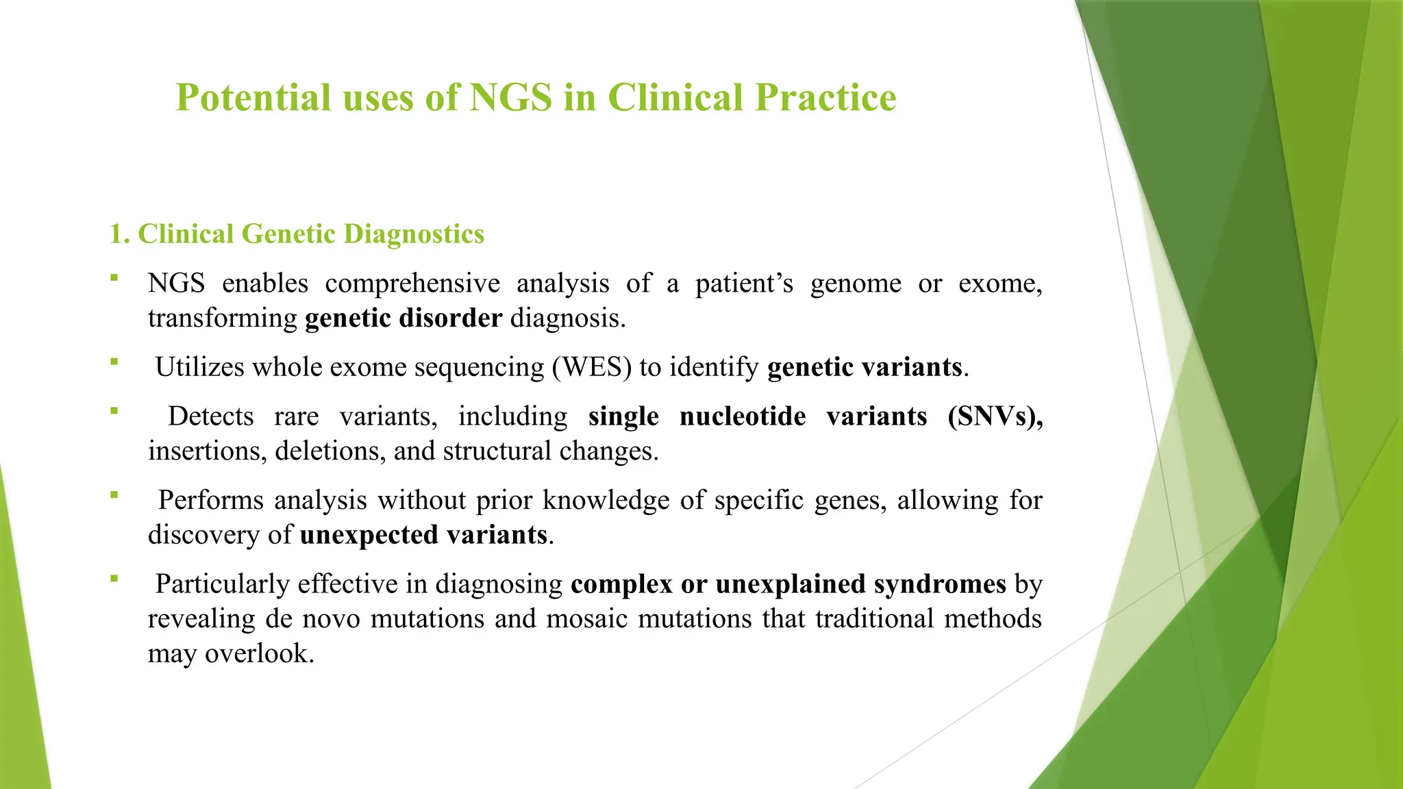 Potential uses of NGS in Clinical Practice
1. Clinical Genetic Diagnostics
 NGS enables comprehensive analysis of a patient’s genome or exome,
transforming genetic disorder diagnosis.
 Utilizes whole exome sequencing (WES) to identify genetic variants.
 Detects rare variants, including single nucleotide variants (SNVs),
insertions, deletions, and structural changes.
 Performs analysis without prior knowledge of specific genes, allowing for
discovery of unexpected variants.
 Particularly effective in diagnosing complex or unexplained syndromes by
revealing de novo mutations and mosaic mutations that traditional methods
may overlook.
 