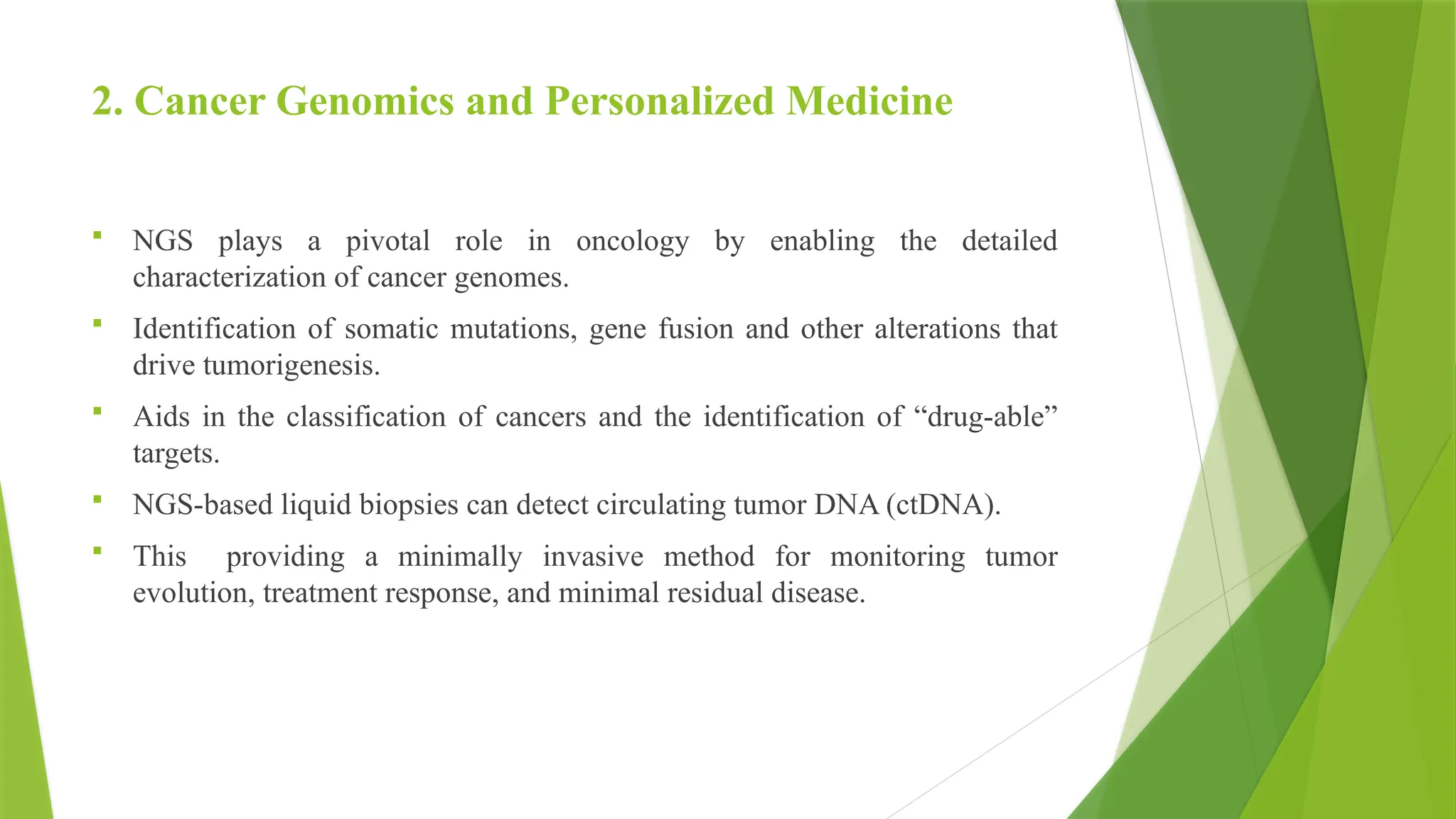 2. Cancer Genomics and Personalized Medicine
 NGS plays a pivotal role in oncology by enabling the detailed
characterization of cancer genomes.
 Identification of somatic mutations, gene fusion and other alterations that
drive tumorigenesis.
 Aids in the classification of cancers and the identification of “drug-able”
targets.
 NGS-based liquid biopsies can detect circulating tumor DNA (ctDNA).
 This providing a minimally invasive method for monitoring tumor
evolution, treatment response, and minimal residual disease.
 
