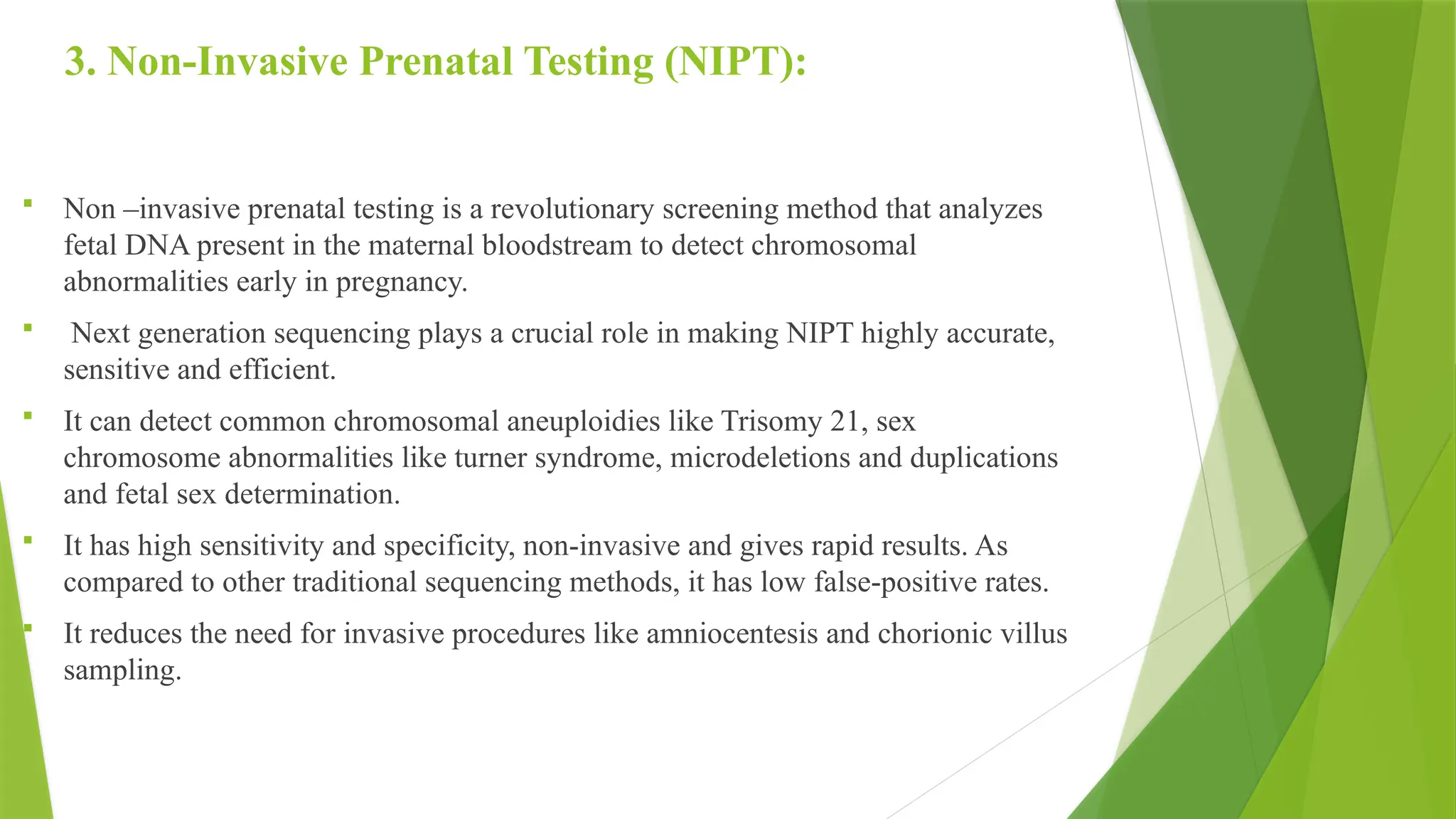 3. Non-Invasive Prenatal Testing (NIPT):
 Non –invasive prenatal testing is a revolutionary screening method that analyzes
fetal DNA present in the maternal bloodstream to detect chromosomal
abnormalities early in pregnancy.
 Next generation sequencing plays a crucial role in making NIPT highly accurate,
sensitive and efficient.
 It can detect common chromosomal aneuploidies like Trisomy 21, sex
chromosome abnormalities like turner syndrome, microdeletions and duplications
and fetal sex determination.
 It has high sensitivity and specificity, non-invasive and gives rapid results. As
compared to other traditional sequencing methods, it has low false-positive rates.
 It reduces the need for invasive procedures like amniocentesis and chorionic villus
sampling.
 