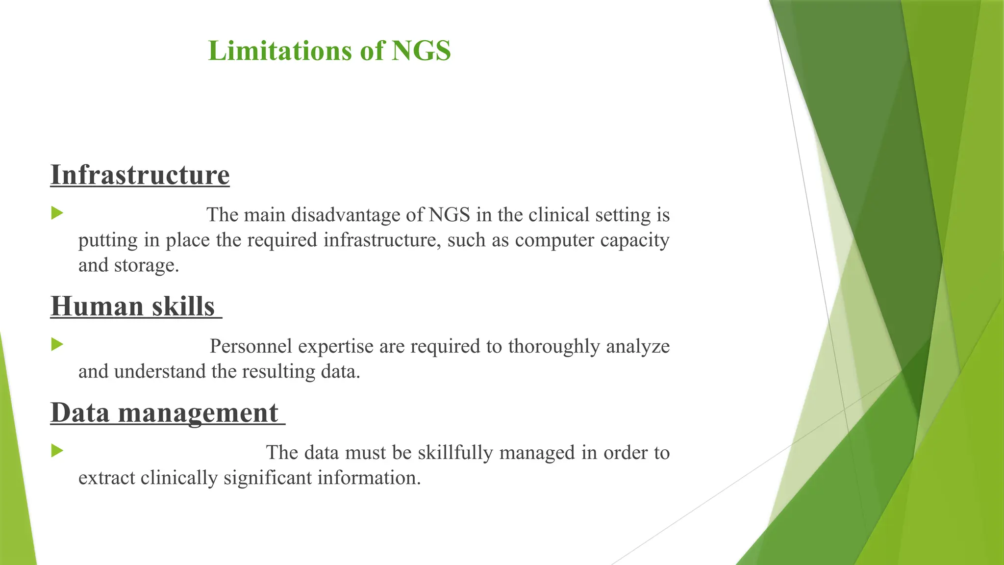 Limitations of NGS
Infrastructure
 The main disadvantage of NGS in the clinical setting is
putting in place the required infrastructure, such as computer capacity
and storage.
Human skills
 Personnel expertise are required to thoroughly analyze
and understand the resulting data.
Data management
 The data must be skillfully managed in order to
extract clinically significant information.
 