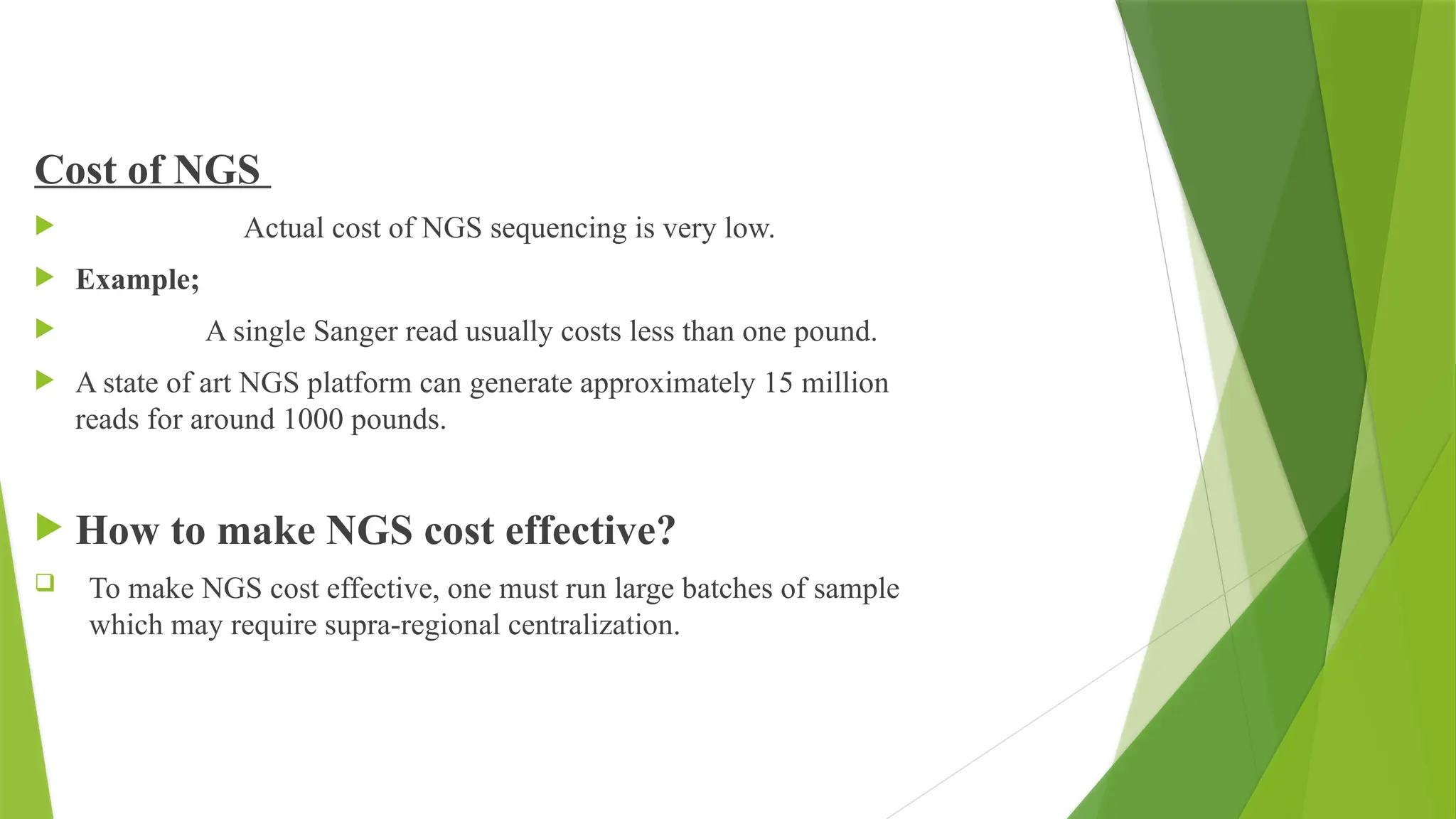 Cost of NGS
 Actual cost of NGS sequencing is very low.
 Example;
 A single Sanger read usually costs less than one pound.
 A state of art NGS platform can generate approximately 15 million
reads for around 1000 pounds.
 How to make NGS cost effective?
 To make NGS cost effective, one must run large batches of sample
which may require supra-regional centralization.
 