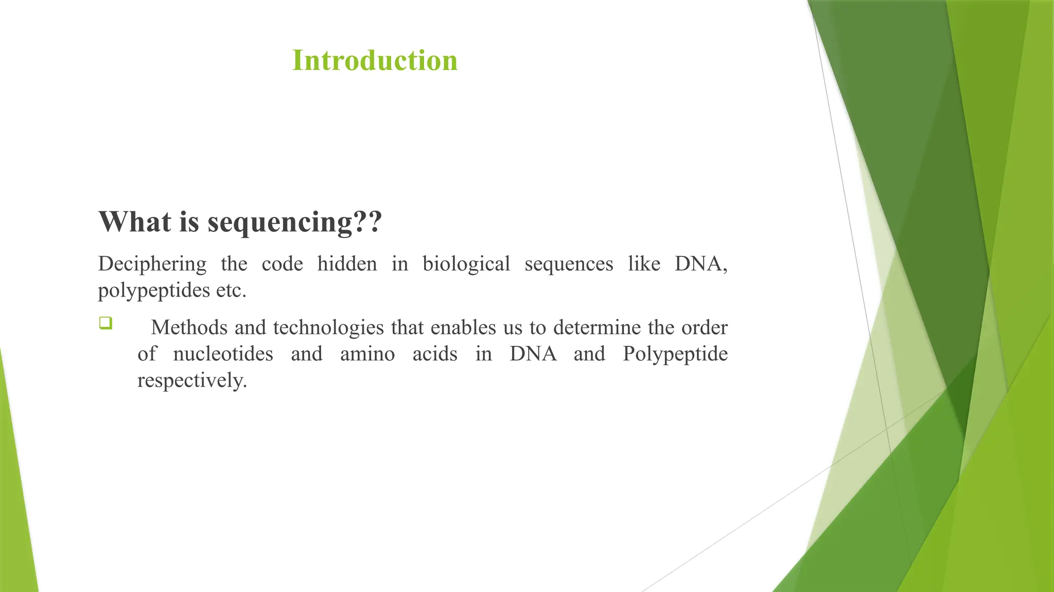 Introduction
What is sequencing??
Deciphering the code hidden in biological sequences like DNA,
polypeptides etc.
 Methods and technologies that enables us to determine the order
of nucleotides and amino acids in DNA and Polypeptide
respectively.
 