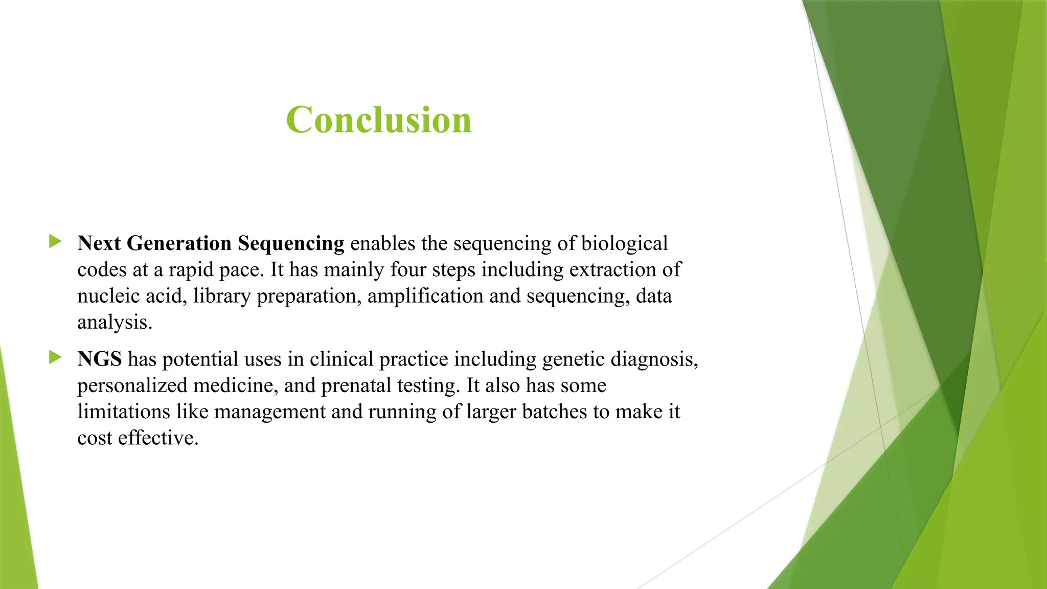 Conclusion
 Next Generation Sequencing enables the sequencing of biological
codes at a rapid pace. It has mainly four steps including extraction of
nucleic acid, library preparation, amplification and sequencing, data
analysis.
 NGS has potential uses in clinical practice including genetic diagnosis,
personalized medicine, and prenatal testing. It also has some
limitations like management and running of larger batches to make it
cost effective.
 