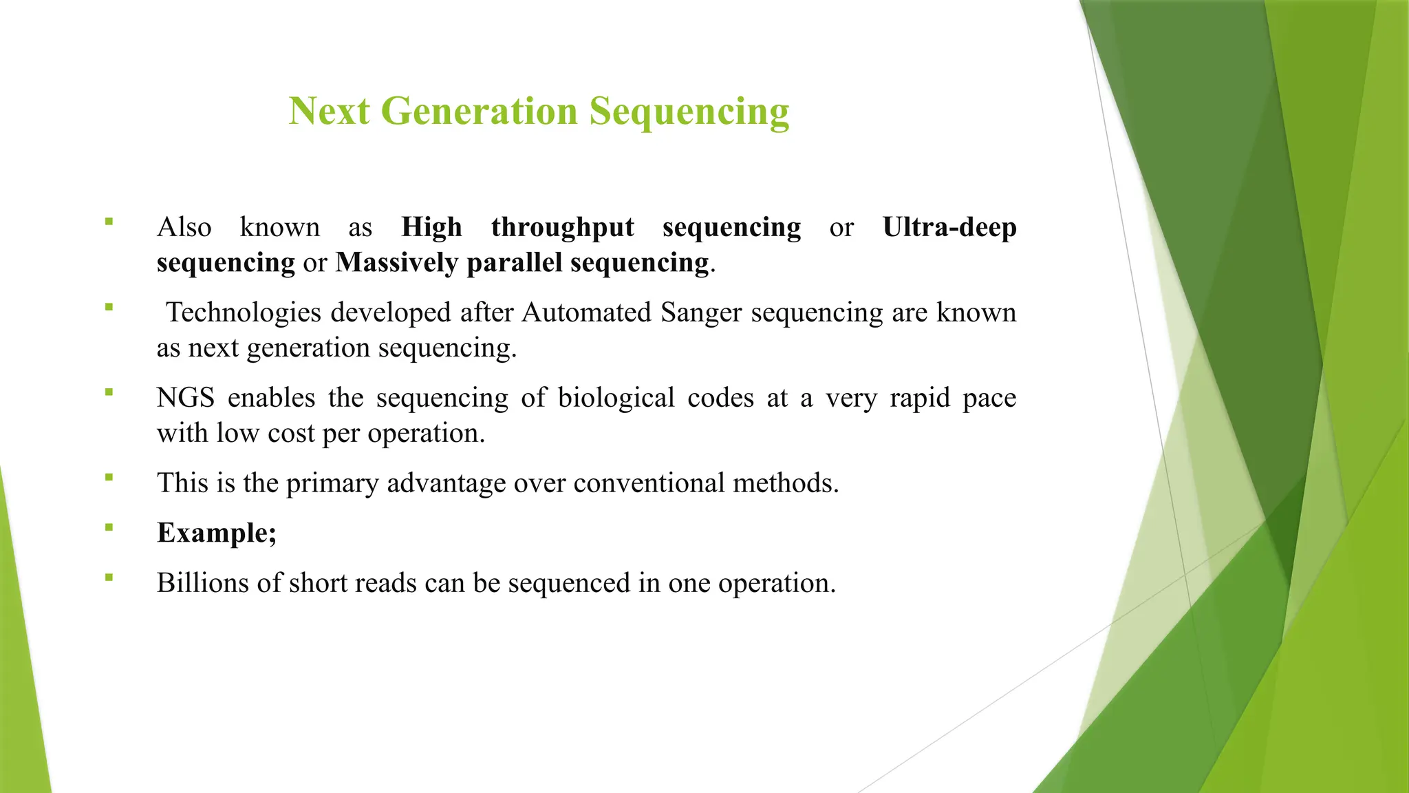 Next Generation Sequencing
 Also known as High throughput sequencing or Ultra-deep
sequencing or Massively parallel sequencing.
 Technologies developed after Automated Sanger sequencing are known
as next generation sequencing.
 NGS enables the sequencing of biological codes at a very rapid pace
with low cost per operation.
 This is the primary advantage over conventional methods.
 Example;
 Billions of short reads can be sequenced in one operation.
 