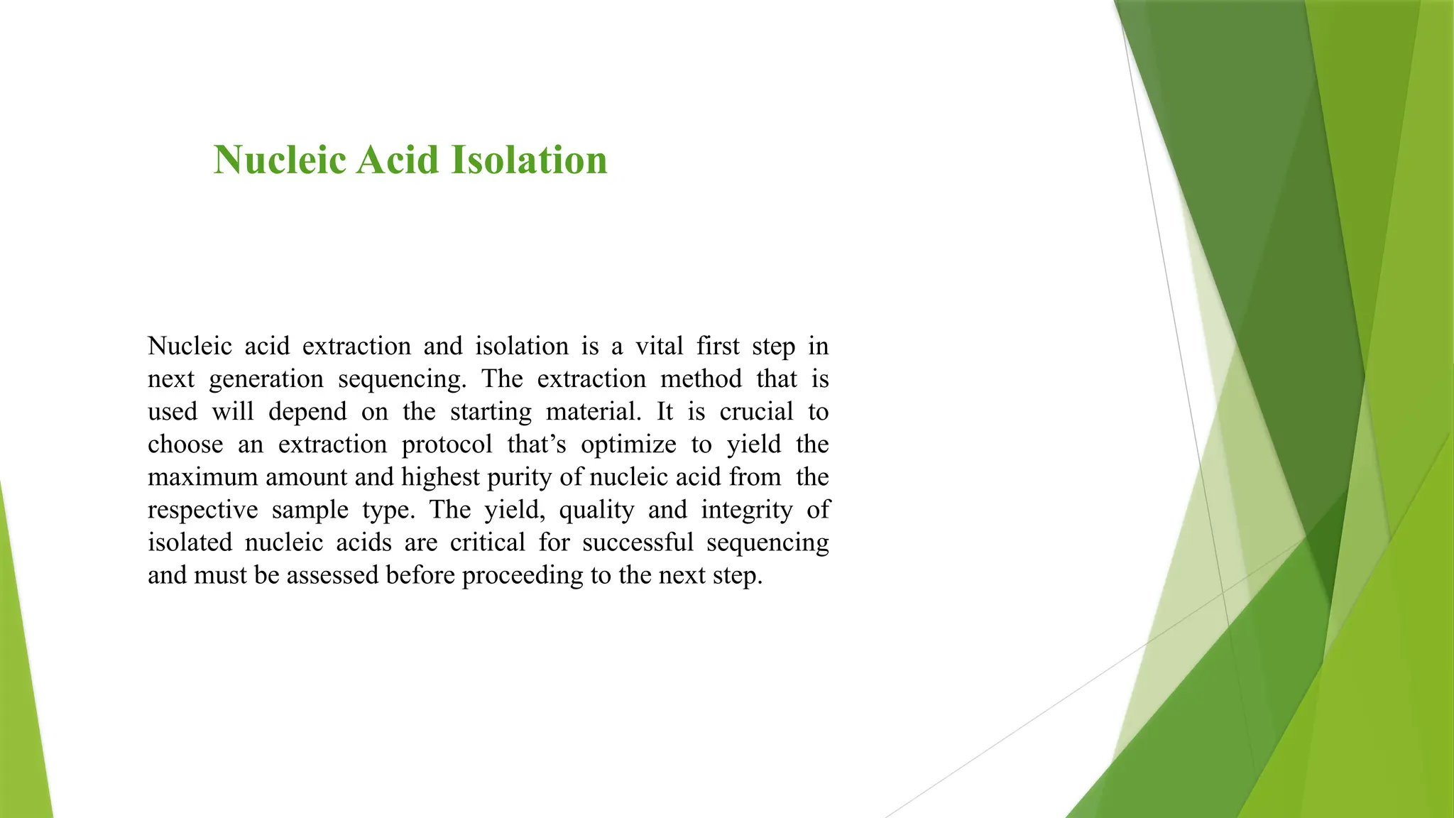 Nucleic acid extraction and isolation is a vital first step in
next generation sequencing. The extraction method that is
used will depend on the starting material. It is crucial to
choose an extraction protocol that’s optimize to yield the
maximum amount and highest purity of nucleic acid from the
respective sample type. The yield, quality and integrity of
isolated nucleic acids are critical for successful sequencing
and must be assessed before proceeding to the next step.
Nucleic Acid Isolation
 