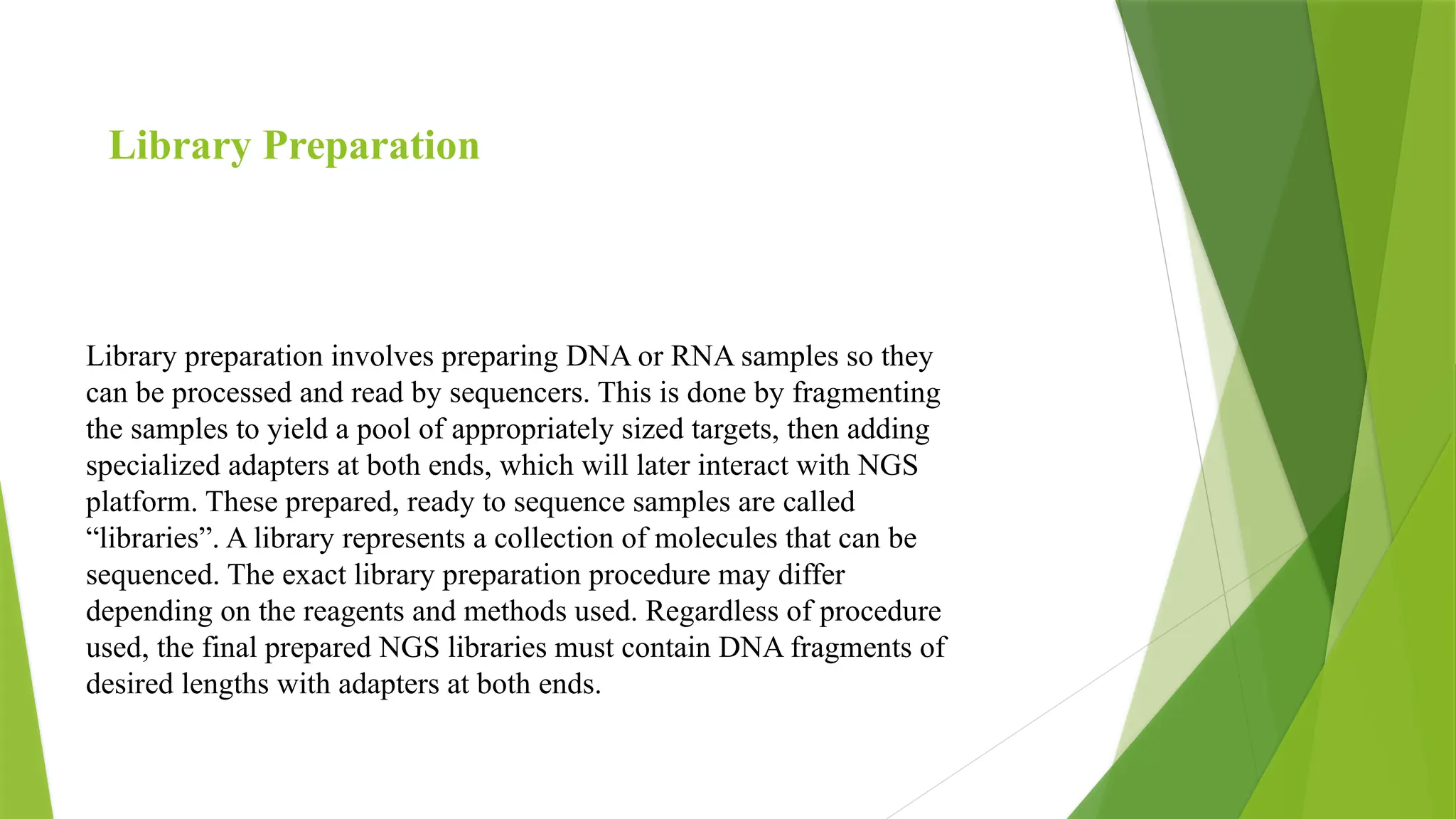 Library preparation involves preparing DNA or RNA samples so they
can be processed and read by sequencers. This is done by fragmenting
the samples to yield a pool of appropriately sized targets, then adding
specialized adapters at both ends, which will later interact with NGS
platform. These prepared, ready to sequence samples are called
“libraries”. A library represents a collection of molecules that can be
sequenced. The exact library preparation procedure may differ
depending on the reagents and methods used. Regardless of procedure
used, the final prepared NGS libraries must contain DNA fragments of
desired lengths with adapters at both ends.
Library Preparation
 