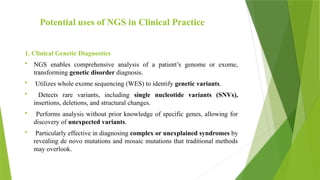 Potential uses of NGS in Clinical Practice
1. Clinical Genetic Diagnostics
 NGS enables comprehensive analysis of a patient’s genome or exome,
transforming genetic disorder diagnosis.
 Utilizes whole exome sequencing (WES) to identify genetic variants.
 Detects rare variants, including single nucleotide variants (SNVs),
insertions, deletions, and structural changes.
 Performs analysis without prior knowledge of specific genes, allowing for
discovery of unexpected variants.
 Particularly effective in diagnosing complex or unexplained syndromes by
revealing de novo mutations and mosaic mutations that traditional methods
may overlook.
 