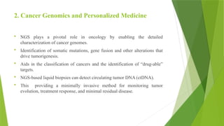 2. Cancer Genomics and Personalized Medicine
 NGS plays a pivotal role in oncology by enabling the detailed
characterization of cancer genomes.
 Identification of somatic mutations, gene fusion and other alterations that
drive tumorigenesis.
 Aids in the classification of cancers and the identification of “drug-able”
targets.
 NGS-based liquid biopsies can detect circulating tumor DNA (ctDNA).
 This providing a minimally invasive method for monitoring tumor
evolution, treatment response, and minimal residual disease.
 