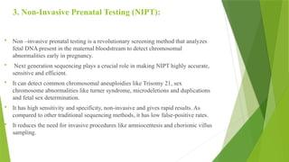 3. Non-Invasive Prenatal Testing (NIPT):
 Non –invasive prenatal testing is a revolutionary screening method that analyzes
fetal DNA present in the maternal bloodstream to detect chromosomal
abnormalities early in pregnancy.
 Next generation sequencing plays a crucial role in making NIPT highly accurate,
sensitive and efficient.
 It can detect common chromosomal aneuploidies like Trisomy 21, sex
chromosome abnormalities like turner syndrome, microdeletions and duplications
and fetal sex determination.
 It has high sensitivity and specificity, non-invasive and gives rapid results. As
compared to other traditional sequencing methods, it has low false-positive rates.
 It reduces the need for invasive procedures like amniocentesis and chorionic villus
sampling.
 