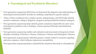 4. Neurological and Psychiatric Disorders:
 Next-generation sequencing (NGS) has revolutionized the diagnosis and understanding of
neurological and psychiatric disorder by enabling comprehensive genetic analysis.
 Many of these conditions have complex genetic underpinnings, and NGS helps identify
causative mutations, aiding in diagnosis, prognosis and personalized treatment strategies.
 Next-generation sequencing helps identify genetic mutations responsible for early onset
neurological conditions such as Epilepsy, Autism spectrum Disorder and Intellectual
disability.
 Next-generation sequencing enables early detection and assessment of progressive brain
disorders including: Alzheimer’s Disease, Parkinson’s Disease and Huntington’s Disease.
 Next-generation sequencing has identified genetic variants related to serotonin signaling
and stress response, which influence depression susceptibility.
 Next-generation sequencing helps to identified the mutations that leads to schizophrenia
 