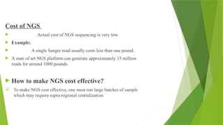 Cost of NGS
 Actual cost of NGS sequencing is very low.
 Example;
 A single Sanger read usually costs less than one pound.
 A state of art NGS platform can generate approximately 15 million
reads for around 1000 pounds.
 How to make NGS cost effective?
 To make NGS cost effective, one must run large batches of sample
which may require supra-regional centralization.
 