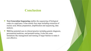 Conclusion
 Next Generation Sequencing enables the sequencing of biological
codes at a rapid pace. It has mainly four steps including extraction of
nucleic acid, library preparation, amplification and sequencing, data
analysis.
 NGS has potential uses in clinical practice including genetic diagnosis,
personalized medicine, and prenatal testing. It also has some
limitations like management and running of larger batches to make it
cost effective.
 
