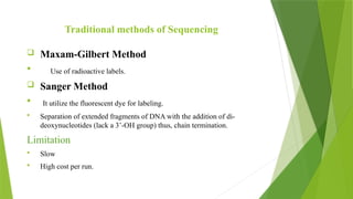 Traditional methods of Sequencing
 Maxam-Gilbert Method
 Use of radioactive labels.
 Sanger Method
 It utilize the fluorescent dye for labeling.
 Separation of extended fragments of DNA with the addition of di-
deoxynucleotides (lack a 3’-OH group) thus, chain termination.
Limitation
 Slow
 High cost per run.
 