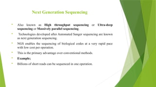 Next Generation Sequencing
 Also known as High throughput sequencing or Ultra-deep
sequencing or Massively parallel sequencing.
 Technologies developed after Automated Sanger sequencing are known
as next generation sequencing.
 NGS enables the sequencing of biological codes at a very rapid pace
with low cost per operation.
 This is the primary advantage over conventional methods.
 Example;
 Billions of short reads can be sequenced in one operation.
 