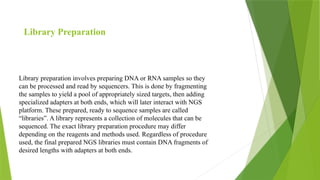 Library preparation involves preparing DNA or RNA samples so they
can be processed and read by sequencers. This is done by fragmenting
the samples to yield a pool of appropriately sized targets, then adding
specialized adapters at both ends, which will later interact with NGS
platform. These prepared, ready to sequence samples are called
“libraries”. A library represents a collection of molecules that can be
sequenced. The exact library preparation procedure may differ
depending on the reagents and methods used. Regardless of procedure
used, the final prepared NGS libraries must contain DNA fragments of
desired lengths with adapters at both ends.
Library Preparation
 
