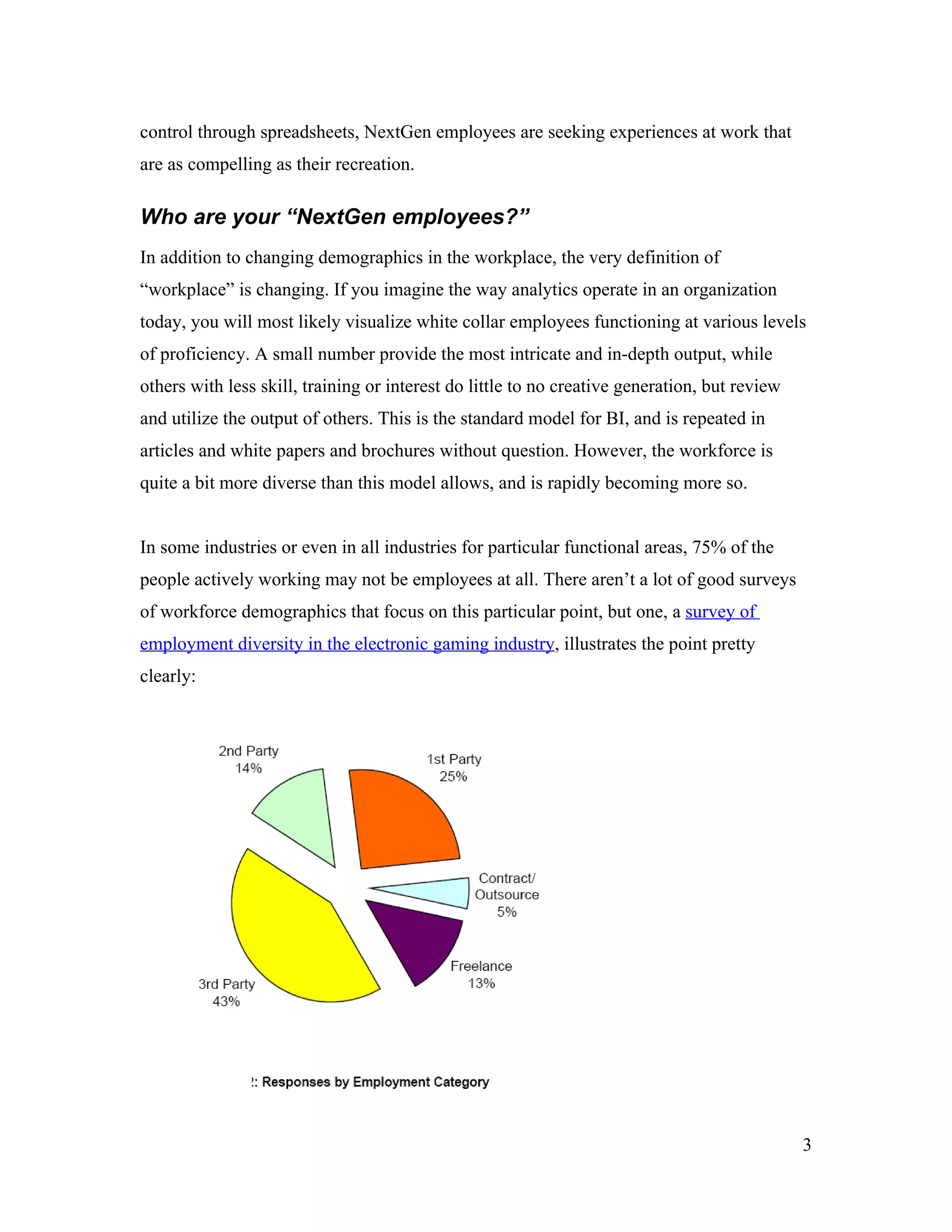 control through spreadsheets, NextGen employees are seeking experiences at work that
are as compelling as their recreation.
Who are your “NextGen employees?”
In addition to changing demographics in the workplace, the very definition of
“workplace” is changing. If you imagine the way analytics operate in an organization
today, you will most likely visualize white collar employees functioning at various levels
of proficiency. A small number provide the most intricate and in-depth output, while
others with less skill, training or interest do little to no creative generation, but review
and utilize the output of others. This is the standard model for BI, and is repeated in
articles and white papers and brochures without question. However, the workforce is
quite a bit more diverse than this model allows, and is rapidly becoming more so.
In some industries or even in all industries for particular functional areas, 75% of the
people actively working may not be employees at all. There aren’t a lot of good surveys
of workforce demographics that focus on this particular point, but one, a survey of
employment diversity in the electronic gaming industry, illustrates the point pretty
clearly:
3
 