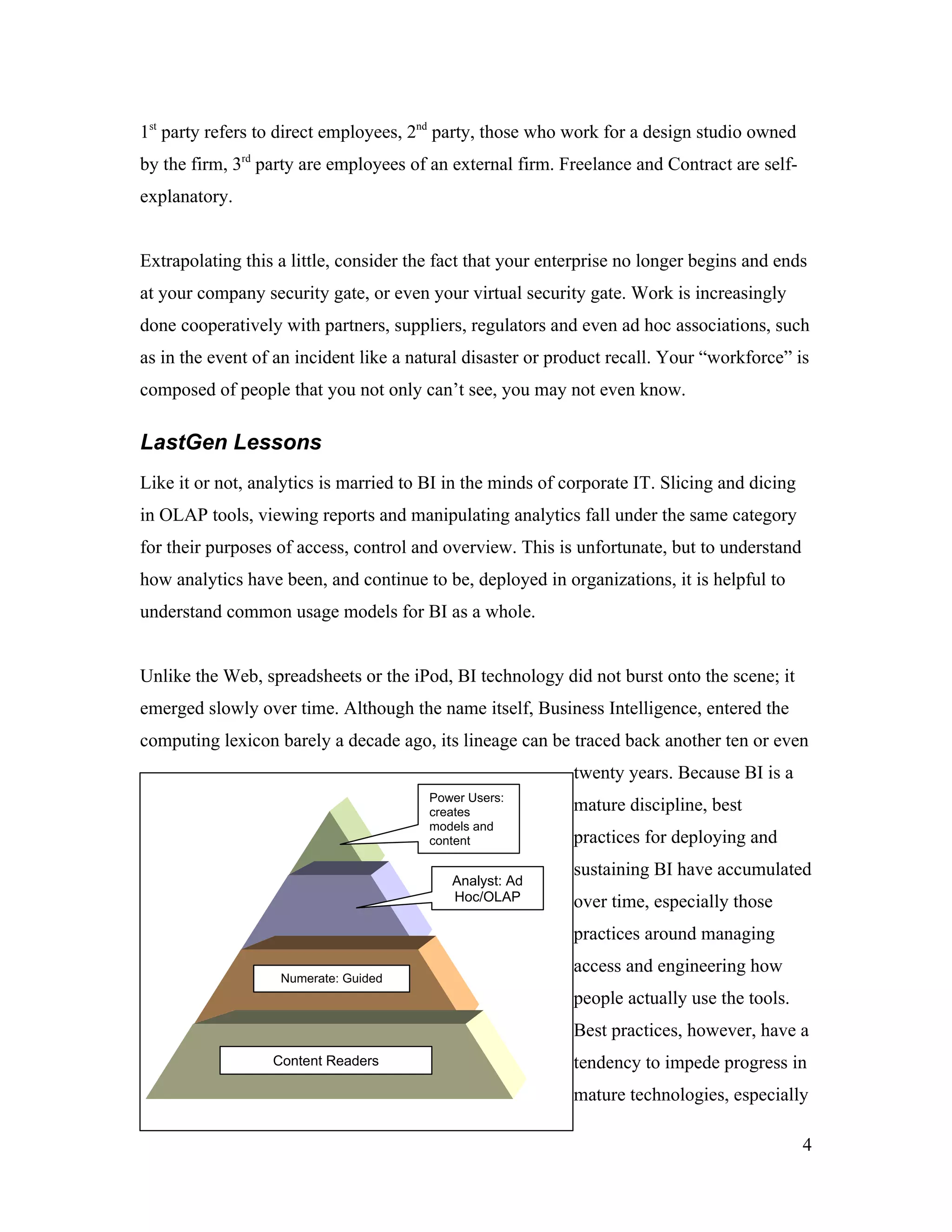 1st
party refers to direct employees, 2nd
party, those who work for a design studio owned
by the firm, 3rd
party are employees of an external firm. Freelance and Contract are self-
explanatory.
Extrapolating this a little, consider the fact that your enterprise no longer begins and ends
at your company security gate, or even your virtual security gate. Work is increasingly
done cooperatively with partners, suppliers, regulators and even ad hoc associations, such
as in the event of an incident like a natural disaster or product recall. Your “workforce” is
composed of people that you not only can’t see, you may not even know.
LastGen Lessons
Like it or not, analytics is married to BI in the minds of corporate IT. Slicing and dicing
in OLAP tools, viewing reports and manipulating analytics fall under the same category
for their purposes of access, control and overview. This is unfortunate, but to understand
how analytics have been, and continue to be, deployed in organizations, it is helpful to
understand common usage models for BI as a whole.
Unlike the Web, spreadsheets or the iPod, BI technology did not burst onto the scene; it
emerged slowly over time. Although the name itself, Business Intelligence, entered the
computing lexicon barely a decade ago, its lineage can be traced back another ten or even
twenty years. Because BI is a
mature discipline, best
practices for deploying and
sustaining BI have accumulated
over time, especially those
practices around managing
access and engineering how
people actually use the tools.
Best practices, however, have a
tendency to impede progress in
mature technologies, especially
4
Content Readers
Numerate: Guided
Query
Power Users:
creates
models and
content
Analyst: Ad
Hoc/OLAP
 