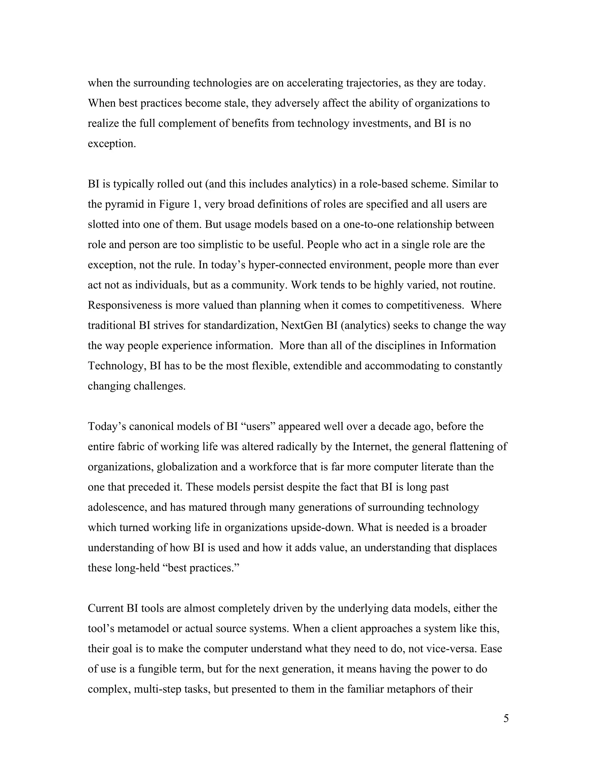 when the surrounding technologies are on accelerating trajectories, as they are today.
When best practices become stale, they adversely affect the ability of organizations to
realize the full complement of benefits from technology investments, and BI is no
exception.
BI is typically rolled out (and this includes analytics) in a role-based scheme. Similar to
the pyramid in Figure 1, very broad definitions of roles are specified and all users are
slotted into one of them. But usage models based on a one-to-one relationship between
role and person are too simplistic to be useful. People who act in a single role are the
exception, not the rule. In today’s hyper-connected environment, people more than ever
act not as individuals, but as a community. Work tends to be highly varied, not routine.
Responsiveness is more valued than planning when it comes to competitiveness. Where
traditional BI strives for standardization, NextGen BI (analytics) seeks to change the way
the way people experience information. More than all of the disciplines in Information
Technology, BI has to be the most flexible, extendible and accommodating to constantly
changing challenges.
Today’s canonical models of BI “users” appeared well over a decade ago, before the
entire fabric of working life was altered radically by the Internet, the general flattening of
organizations, globalization and a workforce that is far more computer literate than the
one that preceded it. These models persist despite the fact that BI is long past
adolescence, and has matured through many generations of surrounding technology
which turned working life in organizations upside-down. What is needed is a broader
understanding of how BI is used and how it adds value, an understanding that displaces
these long-held “best practices.”
Current BI tools are almost completely driven by the underlying data models, either the
tool’s metamodel or actual source systems. When a client approaches a system like this,
their goal is to make the computer understand what they need to do, not vice-versa. Ease
of use is a fungible term, but for the next generation, it means having the power to do
complex, multi-step tasks, but presented to them in the familiar metaphors of their
5
 