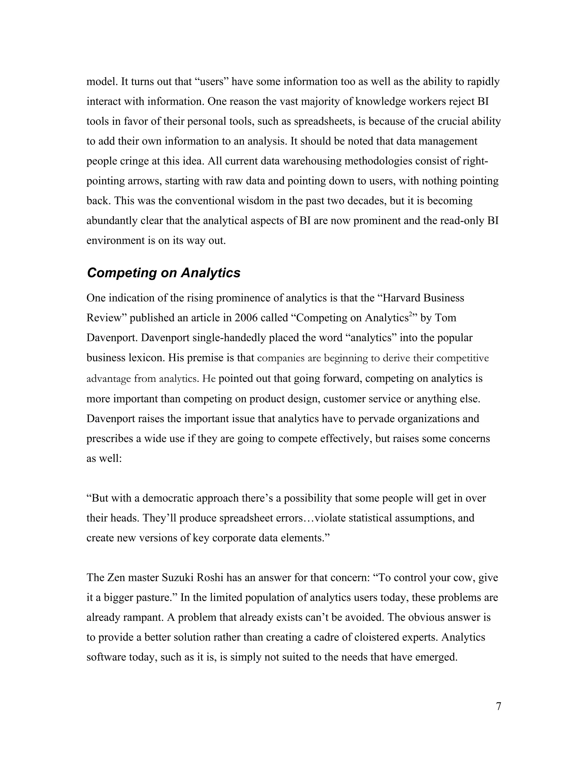 model. It turns out that “users” have some information too as well as the ability to rapidly
interact with information. One reason the vast majority of knowledge workers reject BI
tools in favor of their personal tools, such as spreadsheets, is because of the crucial ability
to add their own information to an analysis. It should be noted that data management
people cringe at this idea. All current data warehousing methodologies consist of right-
pointing arrows, starting with raw data and pointing down to users, with nothing pointing
back. This was the conventional wisdom in the past two decades, but it is becoming
abundantly clear that the analytical aspects of BI are now prominent and the read-only BI
environment is on its way out.
Competing on Analytics
One indication of the rising prominence of analytics is that the “Harvard Business
Review” published an article in 2006 called “Competing on Analytics2
” by Tom
Davenport. Davenport single-handedly placed the word “analytics” into the popular
business lexicon. His premise is that companies are beginning to derive their competitive
advantage from analytics. He pointed out that going forward, competing on analytics is
more important than competing on product design, customer service or anything else.
Davenport raises the important issue that analytics have to pervade organizations and
prescribes a wide use if they are going to compete effectively, but raises some concerns
as well:
“But with a democratic approach there’s a possibility that some people will get in over
their heads. They’ll produce spreadsheet errors…violate statistical assumptions, and
create new versions of key corporate data elements.”
The Zen master Suzuki Roshi has an answer for that concern: “To control your cow, give
it a bigger pasture.” In the limited population of analytics users today, these problems are
already rampant. A problem that already exists can’t be avoided. The obvious answer is
to provide a better solution rather than creating a cadre of cloistered experts. Analytics
software today, such as it is, is simply not suited to the needs that have emerged.
7
 