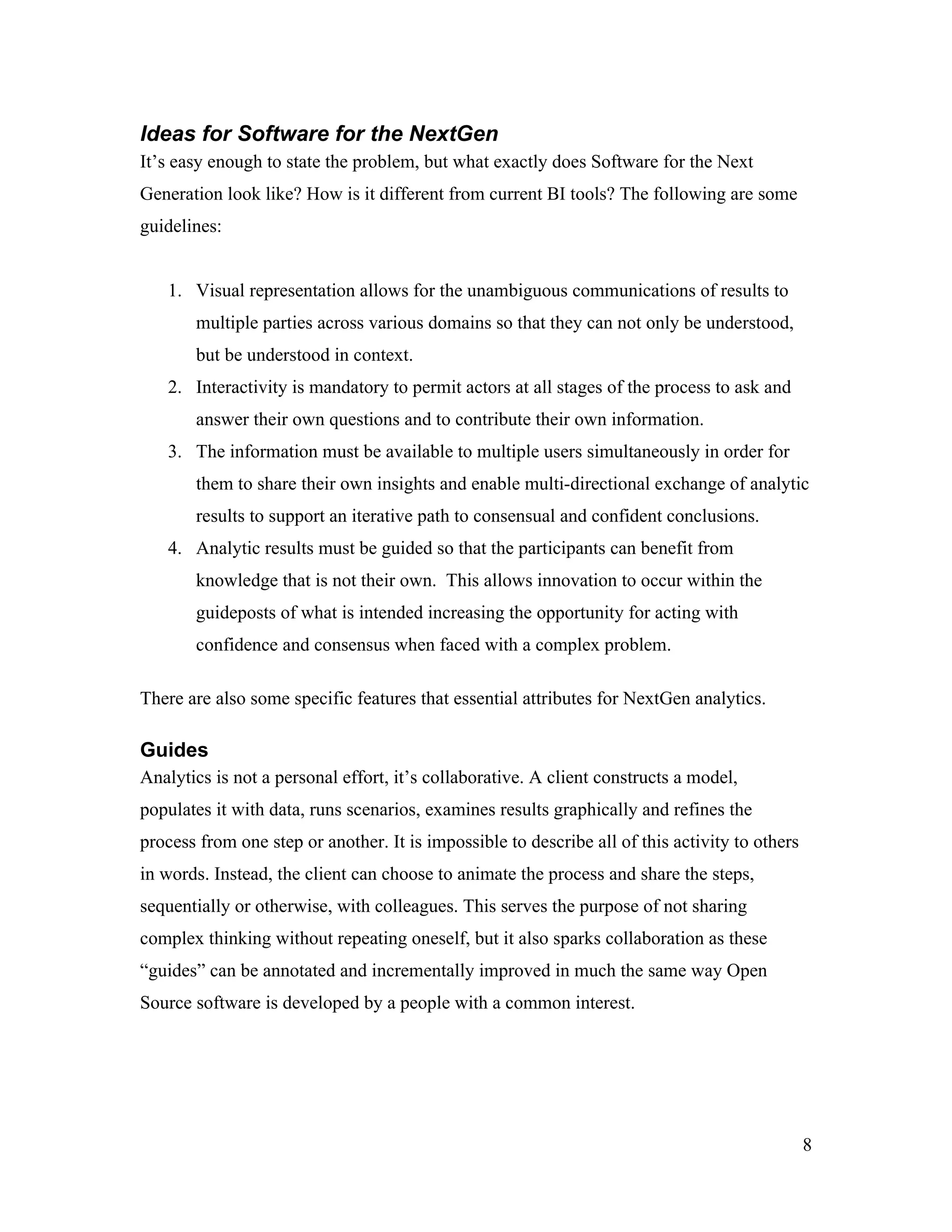 Ideas for Software for the NextGen
It’s easy enough to state the problem, but what exactly does Software for the Next
Generation look like? How is it different from current BI tools? The following are some
guidelines:
1. Visual representation allows for the unambiguous communications of results to
multiple parties across various domains so that they can not only be understood,
but be understood in context.
2. Interactivity is mandatory to permit actors at all stages of the process to ask and
answer their own questions and to contribute their own information.
3. The information must be available to multiple users simultaneously in order for
them to share their own insights and enable multi-directional exchange of analytic
results to support an iterative path to consensual and confident conclusions.
4. Analytic results must be guided so that the participants can benefit from
knowledge that is not their own. This allows innovation to occur within the
guideposts of what is intended increasing the opportunity for acting with
confidence and consensus when faced with a complex problem.
There are also some specific features that essential attributes for NextGen analytics.
Guides
Analytics is not a personal effort, it’s collaborative. A client constructs a model,
populates it with data, runs scenarios, examines results graphically and refines the
process from one step or another. It is impossible to describe all of this activity to others
in words. Instead, the client can choose to animate the process and share the steps,
sequentially or otherwise, with colleagues. This serves the purpose of not sharing
complex thinking without repeating oneself, but it also sparks collaboration as these
“guides” can be annotated and incrementally improved in much the same way Open
Source software is developed by a people with a common interest.
8
 