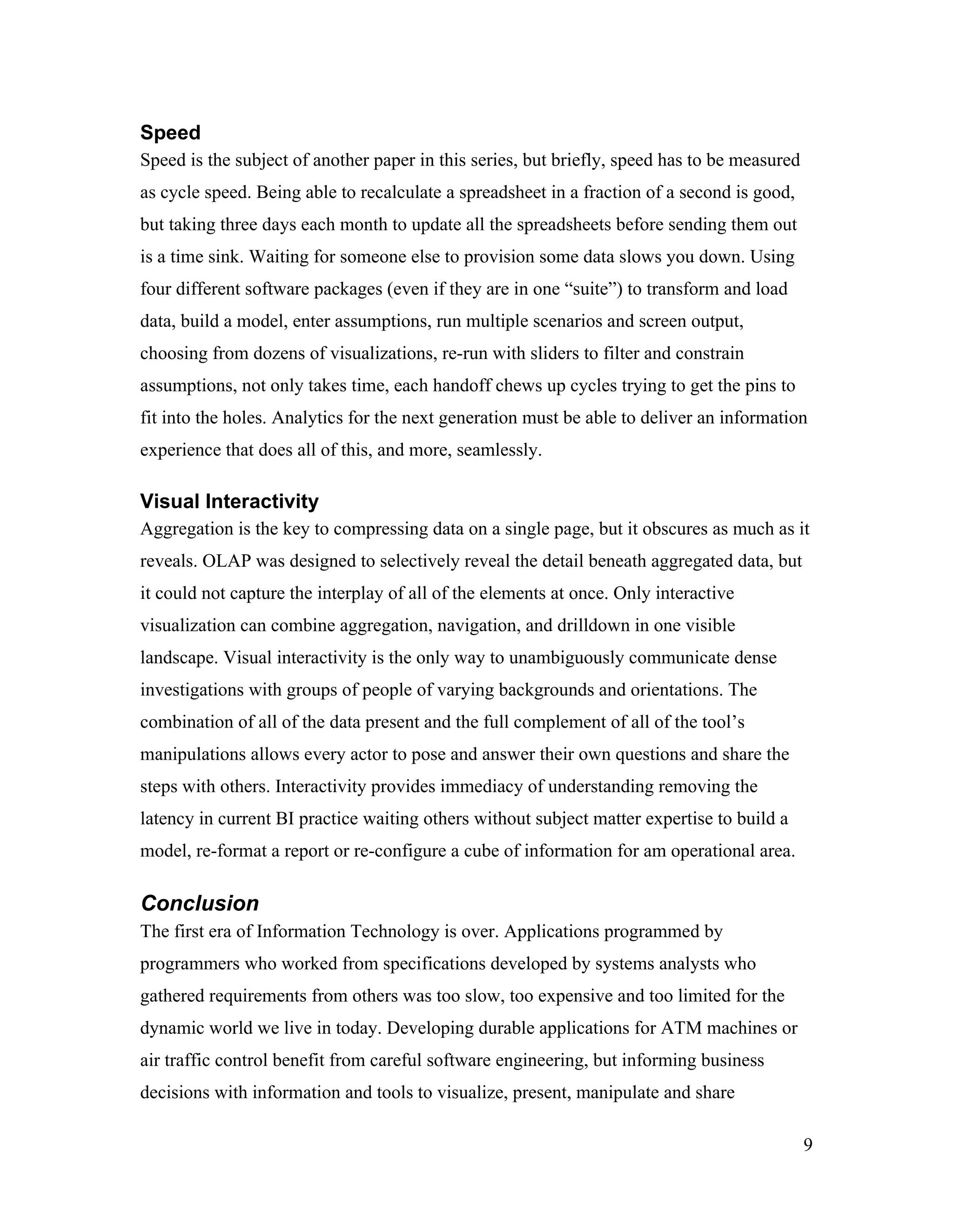 Speed
Speed is the subject of another paper in this series, but briefly, speed has to be measured
as cycle speed. Being able to recalculate a spreadsheet in a fraction of a second is good,
but taking three days each month to update all the spreadsheets before sending them out
is a time sink. Waiting for someone else to provision some data slows you down. Using
four different software packages (even if they are in one “suite”) to transform and load
data, build a model, enter assumptions, run multiple scenarios and screen output,
choosing from dozens of visualizations, re-run with sliders to filter and constrain
assumptions, not only takes time, each handoff chews up cycles trying to get the pins to
fit into the holes. Analytics for the next generation must be able to deliver an information
experience that does all of this, and more, seamlessly.
Visual Interactivity
Aggregation is the key to compressing data on a single page, but it obscures as much as it
reveals. OLAP was designed to selectively reveal the detail beneath aggregated data, but
it could not capture the interplay of all of the elements at once. Only interactive
visualization can combine aggregation, navigation, and drilldown in one visible
landscape. Visual interactivity is the only way to unambiguously communicate dense
investigations with groups of people of varying backgrounds and orientations. The
combination of all of the data present and the full complement of all of the tool’s
manipulations allows every actor to pose and answer their own questions and share the
steps with others. Interactivity provides immediacy of understanding removing the
latency in current BI practice waiting others without subject matter expertise to build a
model, re-format a report or re-configure a cube of information for am operational area.
Conclusion
The first era of Information Technology is over. Applications programmed by
programmers who worked from specifications developed by systems analysts who
gathered requirements from others was too slow, too expensive and too limited for the
dynamic world we live in today. Developing durable applications for ATM machines or
air traffic control benefit from careful software engineering, but informing business
decisions with information and tools to visualize, present, manipulate and share
9
 