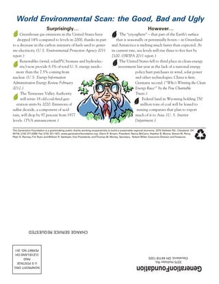 Surprisingly…
Greenhouse gas emissions in the United States have
dropped 14% compared to levels in 2000, thanks in part
to a decrease in the carbon intensity of fuels used to gener-
ate electricity. (U.S. Environmental Protection Agency 2011
report.)
Renewables (wind, solar/PV, biomass and hydroelec-
tric) now provide 8.3% of total U. S. energy needs–
more than the 7.5% coming from
nuclear. (U.S. Energy Information
Administration Energy Review February
2012.)
The Tennessee Valley Authority
will retire 18 old coal-fired gen-
eration units by 2020. Emissions of
sulfur dioxide, a component of acid
rain, will drop by 97 percent from 1977
levels. (TVA announcement.)
However…
The “cryosphere” – that part of the Earth’s surface
that is seasonally or perennially frozen – in Greenland
and Antarctica is melting much faster than expected. At
its current rate, sea levels will rise three to five feet by
2100. (SWIPA 2011 report.)
The United States fell to third place in clean-energy
investment last year as the lack of a national energy
policy hurt purchases in wind, solar power
and other technologies. China is first;
Germany second. (“Who’s Winning the Clean
Energy Race?” by the Pew Charitable
Trusts.)
Federal land in Wyoming holding 750
million tons of coal will be leased to
mining companies that plan to export
much of it to Asia. (U. S. Interior
Department.)
The Generation Foundation is a grantmaking public charity working cooperatively to build a sustainable regional economy. 3375 Hollister Rd., Cleveland, OH
44118; (216) 371-0289; Fax (216) 321-1431; www.generationfoundation.org. Glenn R. Brown, President; Nancy McCann, Heather B. Moore, Steven W. Percy,
Peter K. Ranney,Tim Ryan and William R. Seelbach, Vice Presidents; andThomas M. Morley, Secretary. Robert Miller, Executive Director andTreasurer.
3375HollisterRd.
Cleveland,OH44118-1325
NONPROFITORG
USPOSTAGE
PAID
CLEVELANDOH
PERMITNO.351
CHANGESERVICEREQUESTED
World Environmental Scan: the Good, Bad and Ugly
 