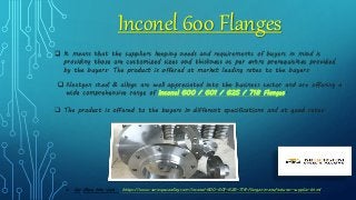 Inconel 600 Flanges
 It means that the suppliers keeping needs and requirements of buyers in mind is
providing those are customized sizes and thickness as per extra prerequisites provided
by the buyers. The product is offered at market leading rates to the buyers.
 Nextgen steel & alloys are well appreciated into the business sector and are offering a
wide comprehensive range of Inconel 600 / 601 / 625 / 718 Flanges.
 The product is offered to the buyers in different specifications and at good rates.
 For More Info Visit : https://www.aerospacealloy.com/inconel-600-601-625-718-flanges-manufacturer-supplier.html
 