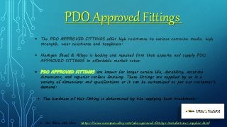 PDO Approved Fittings
 The PDO APPROVED FITTINGS offer high resistance to various corrosive media, high
strength, wear resistance and toughness.
 Nextgen Steel & Alloys is leading and reputed firm that exports and supply PDO
APPROVED FITTINGS in affordable market rates.
 PDO APPROVED FITTINGS are known for longer service life, durability, accurate
dimensions, and superior surface finishing. These fittings are supplied by us in a
variety of dimensions and specifications or it can be customized as per our customer’s
demand.
 The hardness of this fitting is determined by the applying heat treatment.
 For More Info Visit : https://www.aerospacealloy.com/pdo-approved-fittings-manufacturer-supplier.html
 