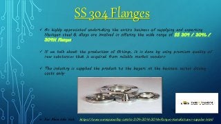 SS 304 Flanges
 As highly appreciated undertaking the entire business of supplying and exporting
Nextgen steel & alloys are involved in offering the wide range of SS 304 / 304L /
304H Flanges.
 If we talk about the production of fittings, it is done by using premium quality of
raw substances that is acquired from reliable market vendors.
 The industry is supplied the product to the buyers at the business sector driving
costs only.
 For More Info Visit : https://www.aerospacealloy.com/ss-304-304l-304h-flanges-manufacturer-supplier.html
 