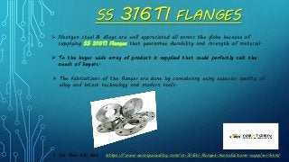 SS 316TI FLANGES
 Nextgen steel & alloys are well appreciated all across the globe because of
supplying SS 316TI Flanges that guarantee durability and strength of material.
 To the buyer wide array of product is supplied that could perfectly suit the
needs of buyers.
 The fabrications of the flanges are done by considering using superior quality of
alloy and latest technology and modern tools.
 For More Info Visit : https://www.aerospacealloy.com/ss-316ti-flanges-manufacturer-supplier.html
 