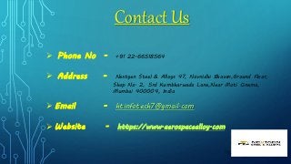  Phone No - +91 22-66518564
 Address - Nextgen Steel & Alloys 47, Navnidhi Bhavan,Ground Floor,
Shop No. 2, 5rd Kumbharwada Lane,Near Moti Cinema,
Mumbai 400004, India
 Email - htinfotech7@gmail.com
 Website - https://www.aerospacealloy.com
Contact Us
 